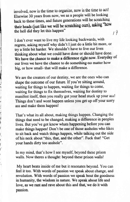involved, now is the time to organize, now is the time (o act! Elsewise 30 years from now, we as a people will be looking  back to these times, and future generations will be scraiching m.irmuwukewevmmmnhineum).uhns“hw the hell did they let this happen™ /9  1 don’t ever want to live my life looking backwards, with regrets, asking myself why didn’t 1 just do a liule bit more, or  try a lttle bit harder. We shouldn’t have to live our lives thinking about what we could have done or should have done.  We have the chance to make a difference right now. Everyday of our lives we have the chance to do something-no matter how big, or how small- that will make a difference.  We are the creators of our destiny, we are the ones who can shape the outcome of our future. If you’re sitting around, ‘waiting for things to happen, waiting for things to come, waiting for things to fix themselves, waiting for destiny 1o manifest itself, then you really got your head stuck up your ass! Things don’t and wont happen unless you get up off your sorry ass and make them happen!  That’s what its all about, making things happen. Changing the things that nced to be changed, making a difference in peoples lives. But you’ve got know whats happening before you can make things happen! Don’t be one of those assholes who likes 0 sit back and waich things happen, while talking out the side of his neck about “this, that, and the other”. Fuck that! “Get your hands dirty too asshole”.  In my mind, that’s how I see myself, beyond these prison walls. Now theres a thought: beyond these prison walls!  My heart beats inside of me but it resonates beyond. You can feel it too. With words of passion we speak about change, and revolution. With words of passion we speak bout the goodness in humanity, the wisdom in nature. We speak about life and love, as we rant and rave about this and that, we do it with  passion. 